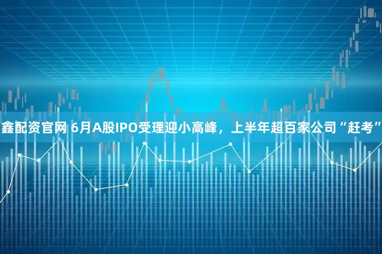 鑫配资官网 6月A股IPO受理迎小高峰，上半年超百家公司“赶考”