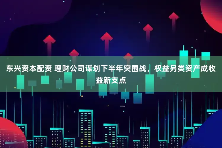 东兴资本配资 理财公司谋划下半年突围战，权益另类资产成收益新支点
