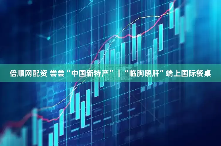 倍顺网配资 尝尝“中国新特产”｜“临朐鹅肝”端上国际餐桌