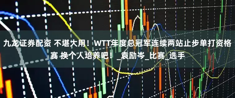 九龙证券配资 不堪大用！WTT年度总冠军连续两站止步单打资格赛 换个人培养吧！_袁励岑_比赛_选手