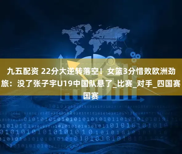 九五配资 22分大逆转落空！女篮3分惜败欧洲劲旅：没了张子宇U19中国队悬了_比赛_对手_四国赛