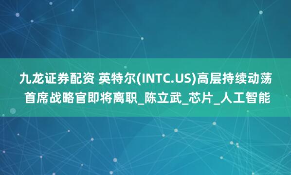 九龙证券配资 英特尔(INTC.US)高层持续动荡 首席战略官即将离职_陈立武_芯片_人工智能