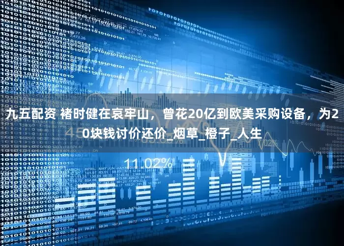 九五配资 褚时健在哀牢山，曾花20亿到欧美采购设备，为20块钱讨价还价_烟草_橙子_人生