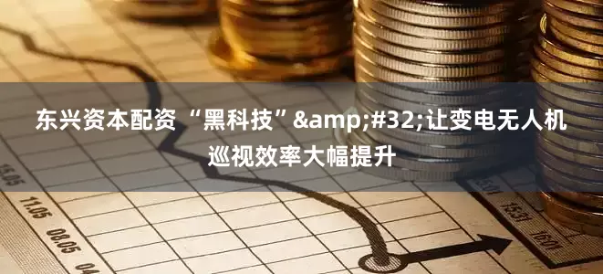 东兴资本配资 “黑科技”&#32;让变电无人机巡视效率大幅提升