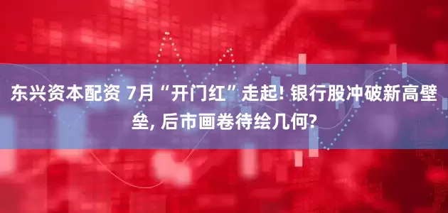 东兴资本配资 7月“开门红”走起! 银行股冲破新高壁垒, 后市画卷待绘几何?