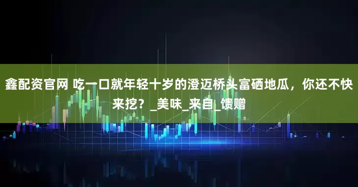 鑫配资官网 吃一口就年轻十岁的澄迈桥头富硒地瓜，你还不快来挖？_美味_来自_馈赠
