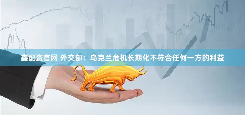 鑫配资官网 外交部：乌克兰危机长期化不符合任何一方的利益