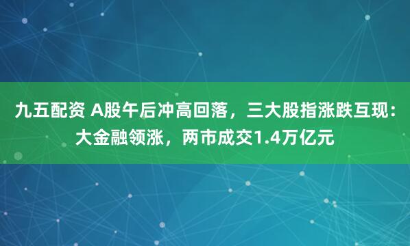 九五配资 A股午后冲高回落，三大股指涨跌互现：大金融领涨，两市成交1.4万亿元