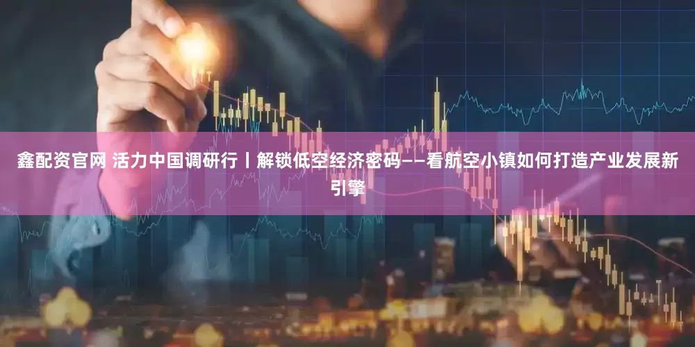 鑫配资官网 活力中国调研行丨解锁低空经济密码——看航空小镇如何打造产业发展新引擎