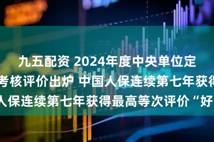 九五配资 2024年度中央单位定点帮扶工作成效考核评价出炉 中国人保连续第七年获得最高等次评价“好”