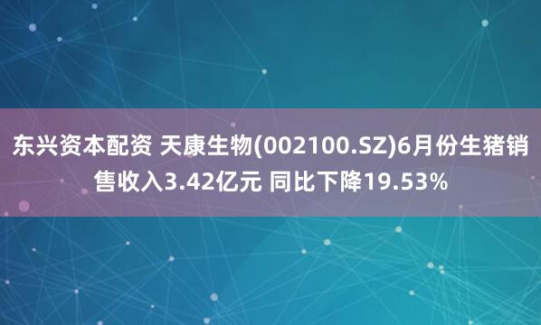 东兴资本配资 天康生物(002100.SZ)6月份生猪销售收入3.42亿元 同比下降19.53%