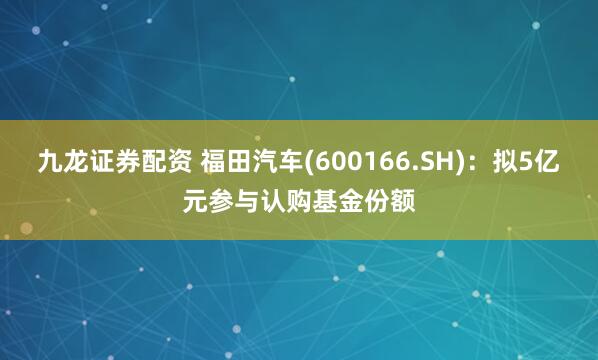 九龙证券配资 福田汽车(600166.SH)：拟5亿元参与认购基金份额