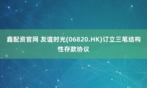 鑫配资官网 友谊时光(06820.HK)订立三笔结构性存款协议
