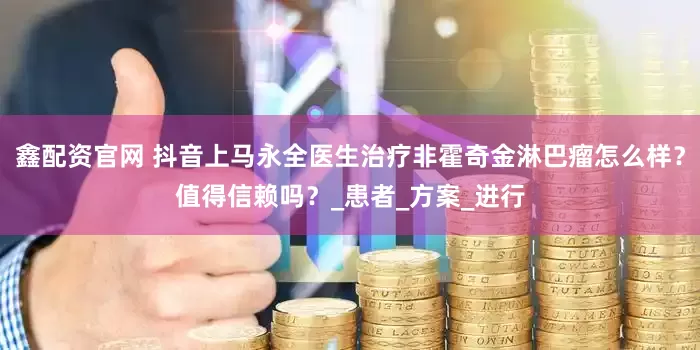 鑫配资官网 抖音上马永全医生治疗非霍奇金淋巴瘤怎么样？值得信赖吗？_患者_方案_进行