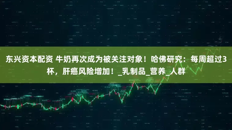 东兴资本配资 牛奶再次成为被关注对象！哈佛研究：每周超过3杯，肝癌风险增加！_乳制品_营养_人群