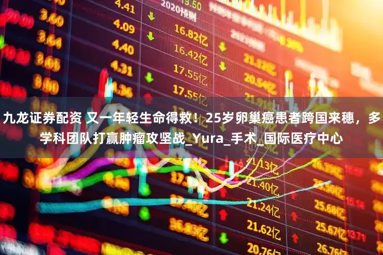 九龙证券配资 又一年轻生命得救！25岁卵巢癌患者跨国来穗，多学科团队打赢肿瘤攻坚战_Yura_手术_国际医疗中心