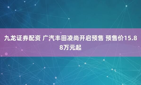 九龙证券配资 广汽丰田凌尚开启预售 预售价15.88万元起
