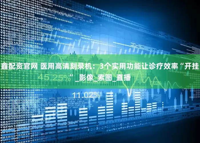 鑫配资官网 医用高清刻录机：3个实用功能让诊疗效率“开挂”_影像_索图_直播