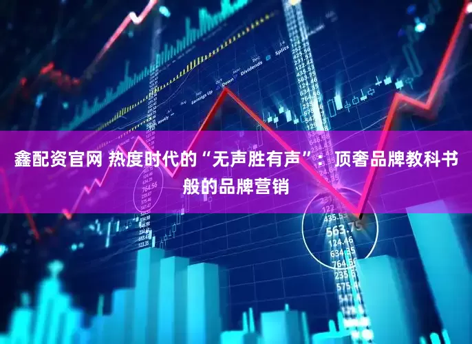 鑫配资官网 热度时代的“无声胜有声”：顶奢品牌教科书般的品牌营销