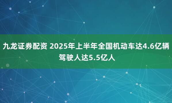 九龙证券配资 2025年上半年全国机动车达4.6亿辆 驾驶人达5.5亿人