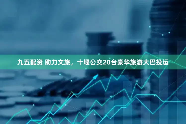 九五配资 助力文旅，十堰公交20台豪华旅游大巴投运
