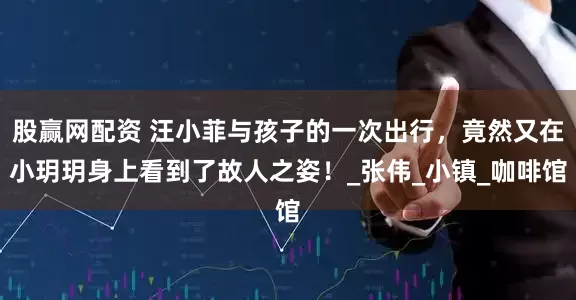 股赢网配资 汪小菲与孩子的一次出行，竟然又在小玥玥身上看到了故人之姿！_张伟_小镇_咖啡馆