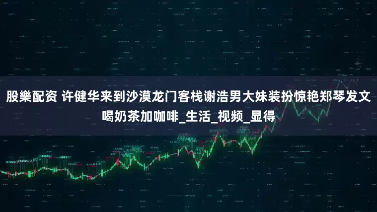 股樂配资 许健华来到沙漠龙门客栈谢浩男大妹装扮惊艳郑琴发文喝奶茶加咖啡_生活_视频_显得