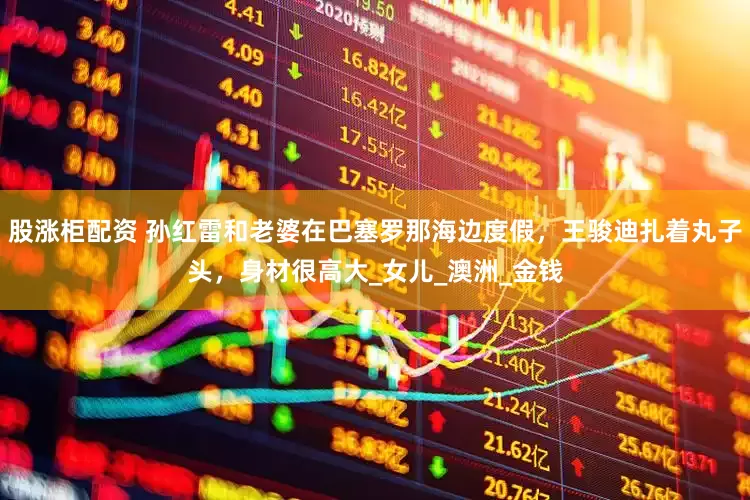 股涨柜配资 孙红雷和老婆在巴塞罗那海边度假，王骏迪扎着丸子头，身材很高大_女儿_澳洲_金钱