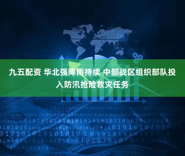 九五配资 华北强降雨持续 中部战区组织部队投入防汛抢险救灾任务