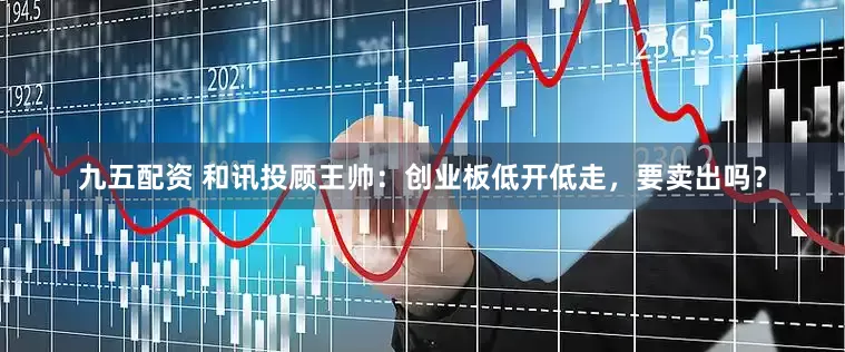 九五配资 和讯投顾王帅：创业板低开低走，要卖出吗？