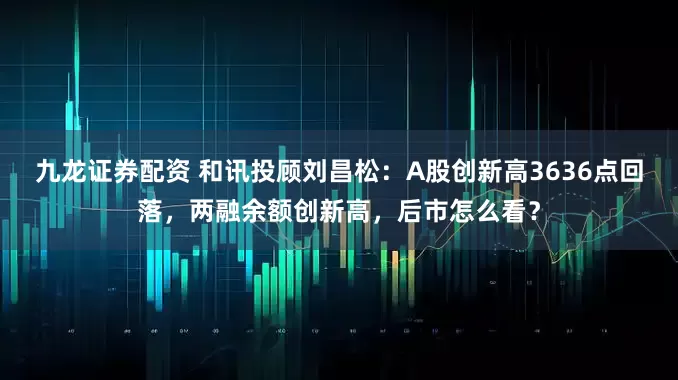 九龙证券配资 和讯投顾刘昌松：A股创新高3636点回落，两融余额创新高，后市怎么看？