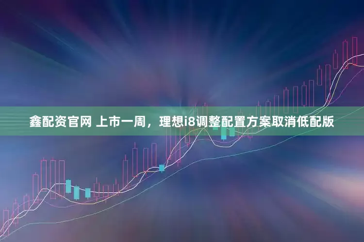 鑫配资官网 上市一周，理想i8调整配置方案取消低配版