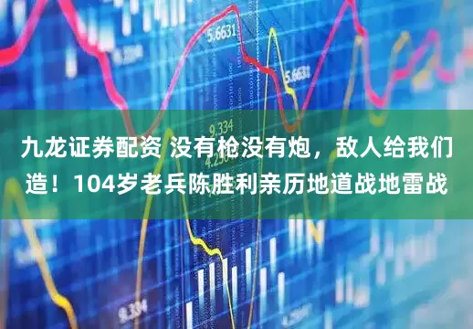 九龙证券配资 没有枪没有炮，敌人给我们造！104岁老兵陈胜利亲历地道战地雷战