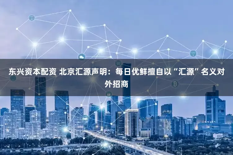 东兴资本配资 北京汇源声明：每日优鲜擅自以“汇源”名义对外招商