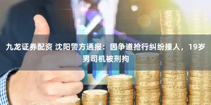 九龙证券配资 沈阳警方通报：因争道抢行纠纷撞人，19岁男司机被刑拘