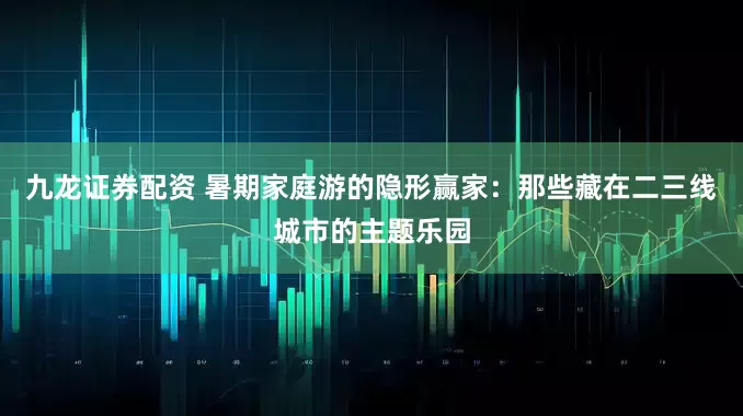 九龙证券配资 暑期家庭游的隐形赢家：那些藏在二三线城市的主题乐园
