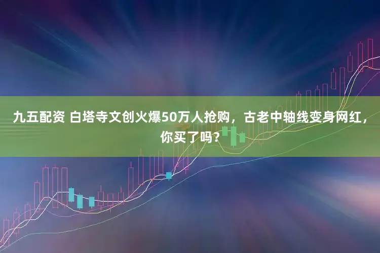 九五配资 白塔寺文创火爆50万人抢购，古老中轴线变身网红，你买了吗？
