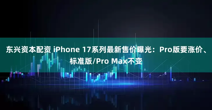东兴资本配资 iPhone 17系列最新售价曝光：Pro版要涨价、标准版/Pro Max不变