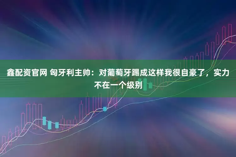 鑫配资官网 匈牙利主帅：对葡萄牙踢成这样我很自豪了，实力不在一个级别