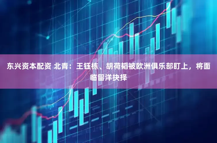 东兴资本配资 北青：王钰栋、胡荷韬被欧洲俱乐部盯上，将面临留洋抉择
