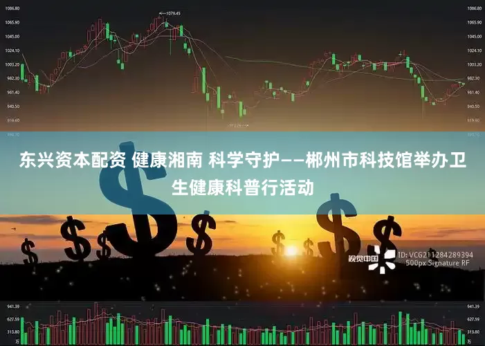 东兴资本配资 健康湘南 科学守护——郴州市科技馆举办卫生健康科普行活动