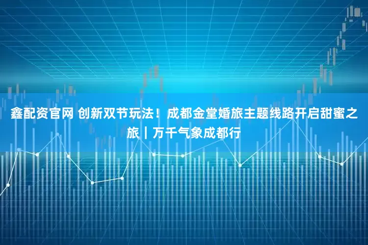 鑫配资官网 创新双节玩法！成都金堂婚旅主题线路开启甜蜜之旅｜万千气象成都行