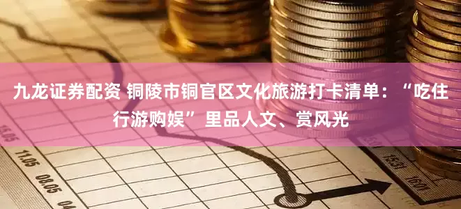 九龙证券配资 铜陵市铜官区文化旅游打卡清单：“吃住行游购娱” 里品人文、赏风光