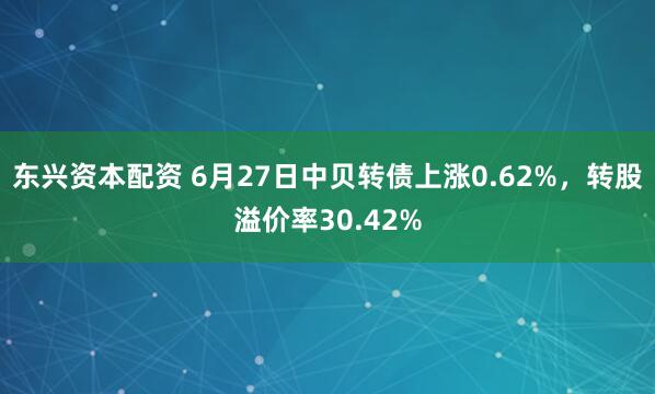 东兴资本配资 6月27日中贝转债上涨0.62%，转股溢价率30.42%