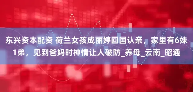 东兴资本配资 荷兰女孩成丽婷回国认亲，家里有6妹1弟，见到爸妈时神情让人破防_养母_云南_昭通