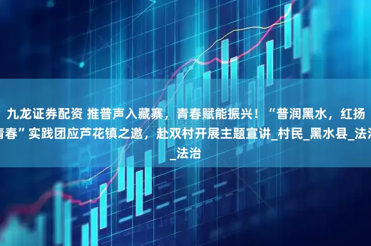 九龙证券配资 推普声入藏寨,青春赋能振兴!“普润黑水,红扬青春”实践团应芦花镇之邀,赴双村开展主题宣讲_村民_黑水县_法治