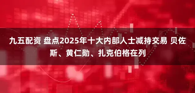 九五配资 盘点2025年十大内部人士减持交易 贝佐斯、黄仁勋、扎克伯格在列