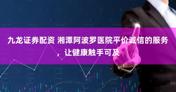九龙证券配资 湘潭阿波罗医院平价诚信的服务，让健康触手可及