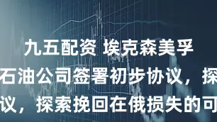 九五配资 埃克森美孚与俄罗斯石油公司签署初步协议，探索挽回在俄损失的可能途径