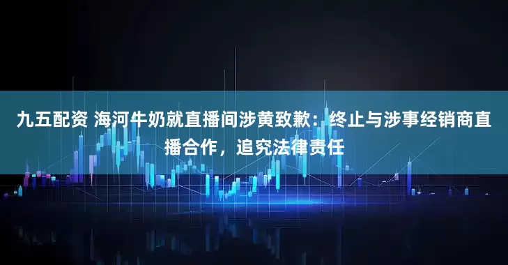 九五配资 海河牛奶就直播间涉黄致歉:终止与涉事经销商直播合作,追究法律责任
